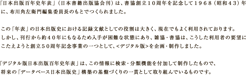 「日本出版百年史年表」（日本書籍出版協会刊）は、書協創立10周年を記念して1968（昭和43）年に、布川角左衛門編集委員長のもとでつくられました。この「年表」の日本出版史における記録文献としての役割は大きく、現在でもよく利用されております。しかし、刊行から約40年にもなるため入手が困難な状態にあり、雑協・書協は、こうした利用者の要望にこたえようと創立５０周年記念事業の一つとして、＜デジタル版＞を企画・制作しました。「デジタル版日本出版百年史年表」は、この情報に検索・分類機能を付加して制作したもので、将来の「データベース日本出版史」構築の基盤づくりの一貫として取り組んでいるものです。